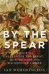 By the Spear: Philip II, Alexander the Great, and the Rise and Fall of the Macedonian Empire