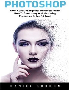 Photoshop: From Absolute Beginner To Professional - How To Start Using And Mastering Photoshop In Just 10 Days!