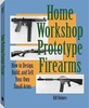 Home Workshop Prototype Firearms: How to Design, Build, and Sell Your Own Small Arms